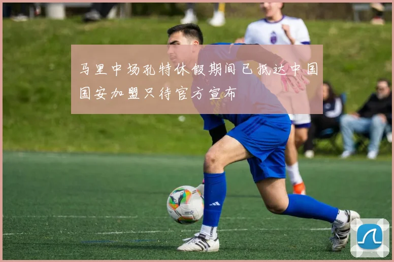 马里中场孔特休假期间已抵达中国国安加盟只待官方宣布