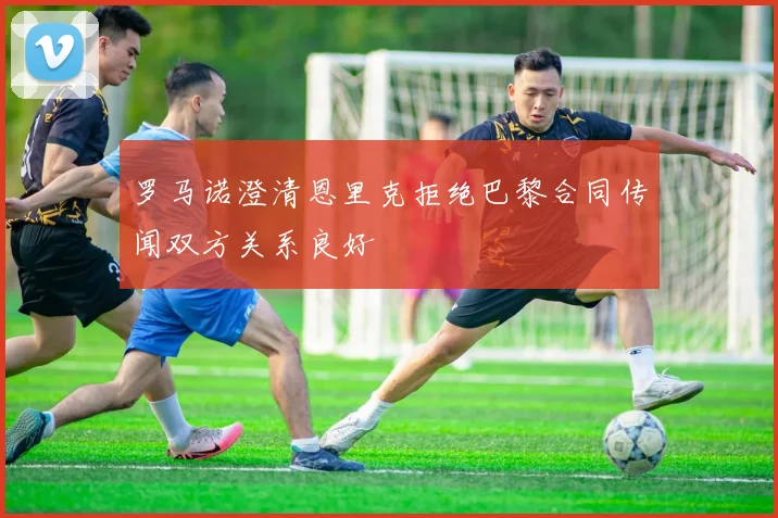 罗马诺澄清恩里克拒绝巴黎合同传闻双方关系良好
