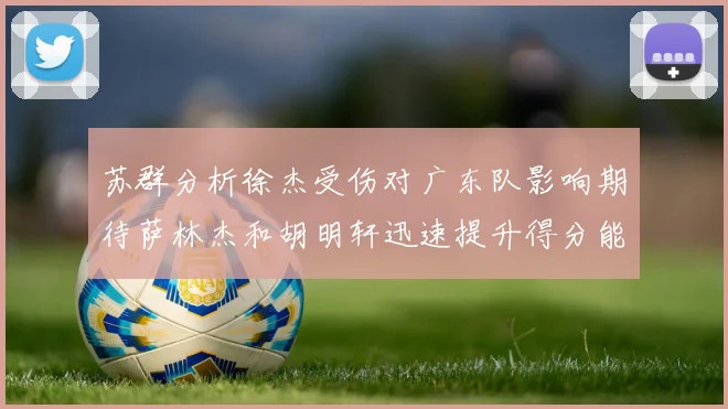 苏群分析徐杰受伤对广东队影响期待萨林杰和胡明轩迅速提升得分能力