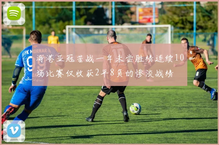 海港亚冠苦战一年未尝胜绩连续10场比赛仅收获2平8负的惨淡战绩