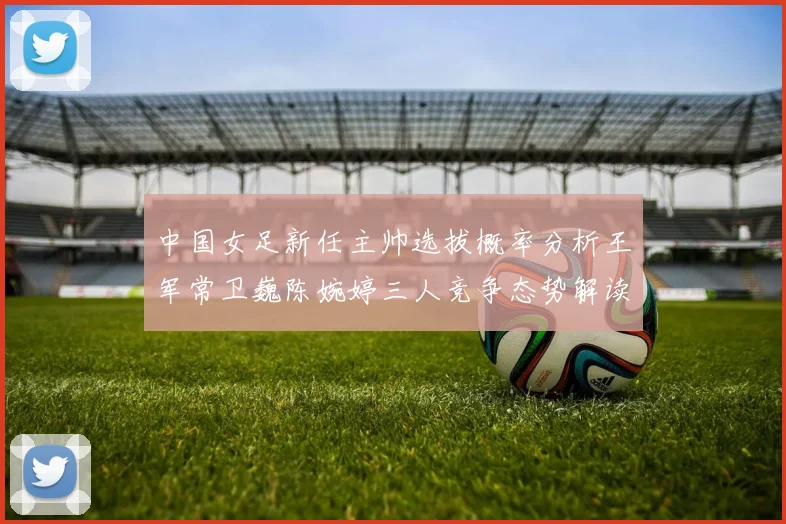 中国女足新任主帅选拔概率分析王军常卫巍陈婉婷三人竞争态势解读