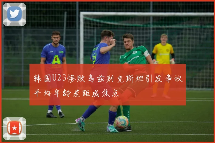 韩国U23惨败乌兹别克斯坦引发争议平均年龄差距成焦点