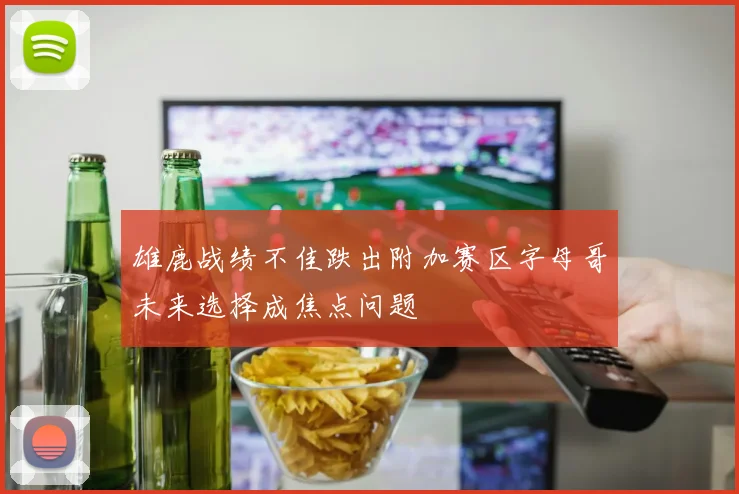 雄鹿战绩不佳跌出附加赛区字母哥未来选择成焦点问题