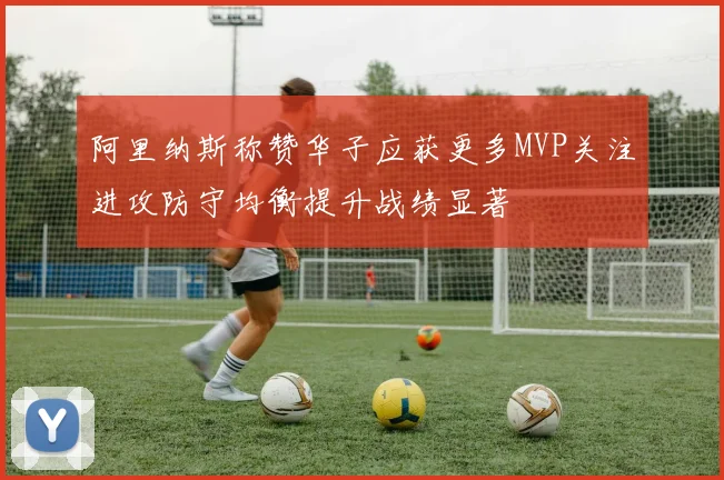 阿里纳斯称赞华子应获更多MVP关注进攻防守均衡提升战绩显著
