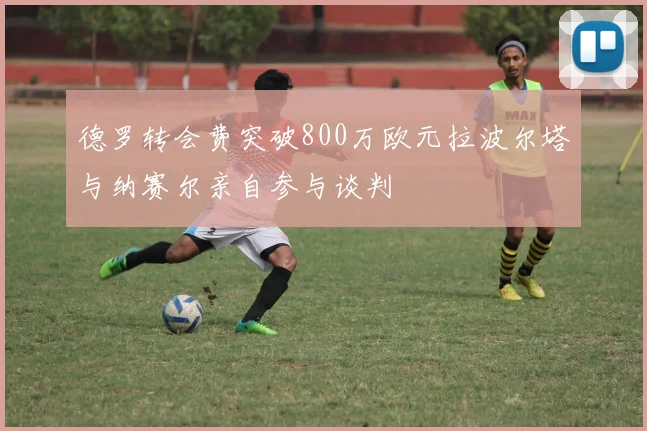 德罗转会费突破800万欧元拉波尔塔与纳赛尔亲自参与谈判