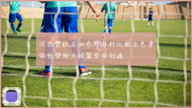 沃西赞狄龙如乔丹与科比般出色身体优势助力投篮空间创造