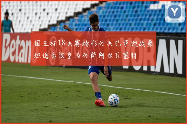 国王杯18决赛精彩对决巴萨迎战桑坦德竞技皇马对阵阿尔瓦塞特