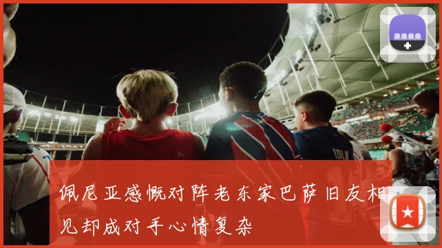 佩尼亚感慨对阵老东家巴萨旧友相见却成对手心情复杂