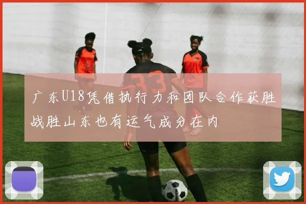 广东U18凭借执行力和团队合作获胜战胜山东也有运气成分在内