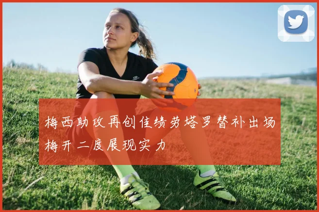 梅西助攻再创佳绩劳塔罗替补出场梅开二度展现实力