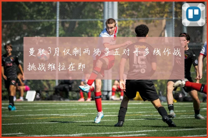 曼联3月仅剩两场争五对手多线作战挑战维拉在即