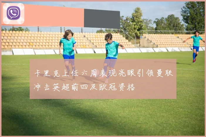 卡里克上任六周表现亮眼引领曼联冲击英超前四及欧冠资格