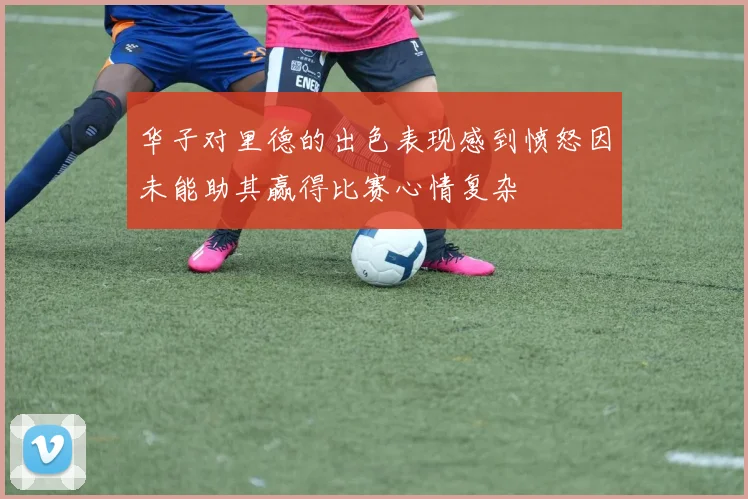 华子对里德的出色表现感到愤怒因未能助其赢得比赛心情复杂